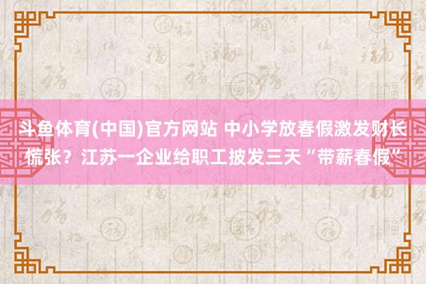 斗鱼体育(中国)官方网站 中小学放春假激发财长慌张？江苏一企业给职工披发三天“带薪春假”