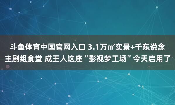 斗鱼体育中国官网入口 3.1万㎡实景+千东说念主剧组食堂 成王人这座“影视梦工场”今天启用了
