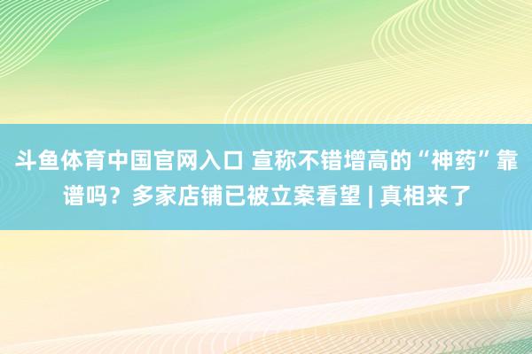 斗鱼体育中国官网入口 宣称不错增高的“神药”靠谱吗？多家店铺已被立案看望 | 真相来了