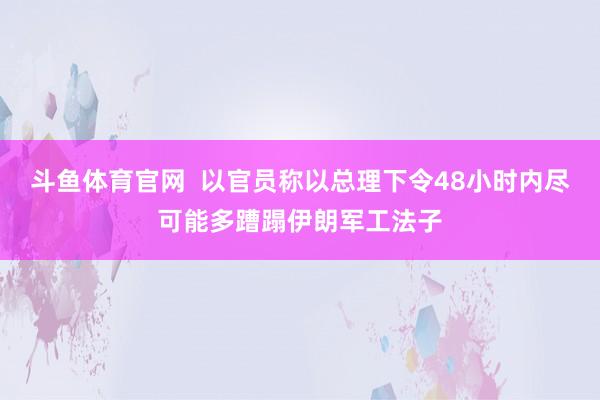 斗鱼体育官网  以官员称以总理下令48小时内尽可能多蹧蹋伊朗军工法子