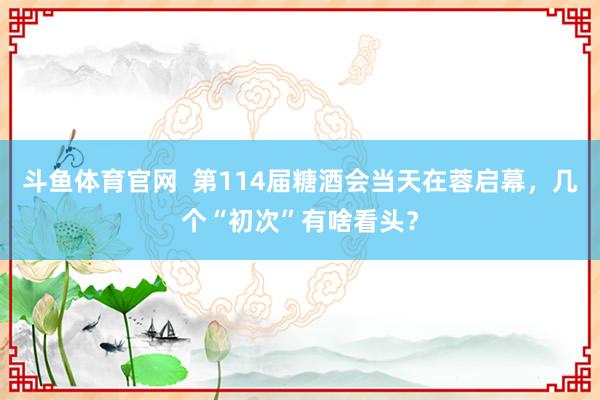 斗鱼体育官网  第114届糖酒会当天在蓉启幕，几个“初次”有啥看头？