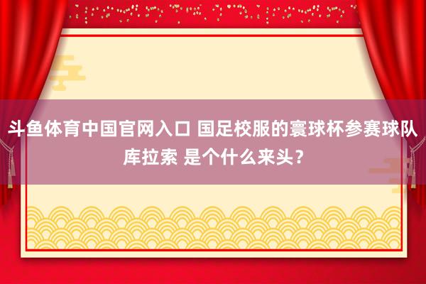 斗鱼体育中国官网入口 国足校服的寰球杯参赛球队库拉索 是个什么来头？