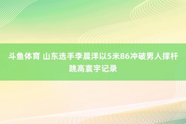 斗鱼体育 山东选手李晨洋以5米86冲破男人撑杆跳高寰宇记录