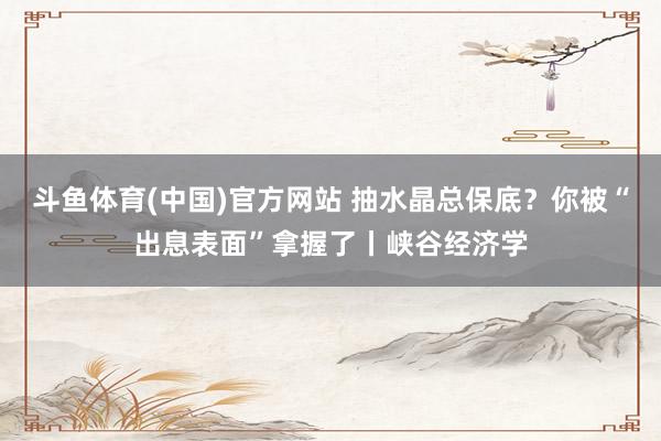 斗鱼体育(中国)官方网站 抽水晶总保底？你被“出息表面”拿握了丨峡谷经济学