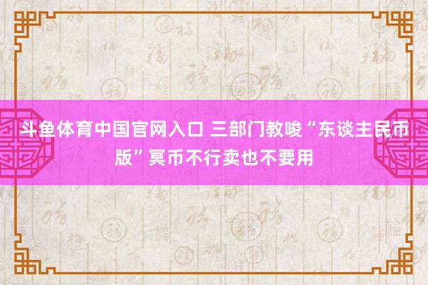 斗鱼体育中国官网入口 三部门教唆“东谈主民币版”冥币不行卖也不要用