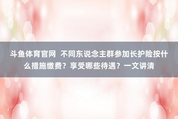 斗鱼体育官网  不同东说念主群参加长护险按什么措施缴费？享受哪些待遇？一文讲清