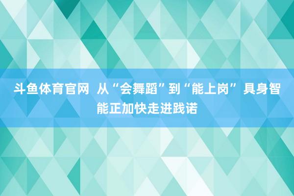 斗鱼体育官网  从“会舞蹈”到“能上岗” 具身智能正加快走进践诺