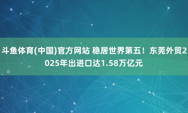 斗鱼体育(中国)官方网站 稳居世界第五！东莞外贸2025年出进口达1.58万亿元