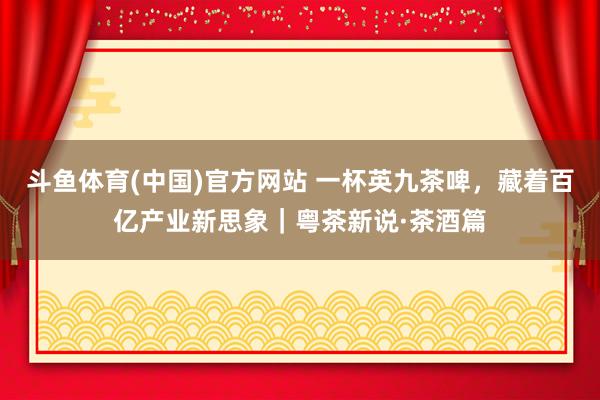 斗鱼体育(中国)官方网站 一杯英九茶啤，藏着百亿产业新思象｜粤茶新说·茶酒篇