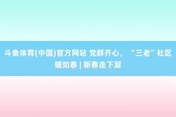 斗鱼体育(中国)官方网站 党群齐心， “三老”社区暖如春 | 新春走下层