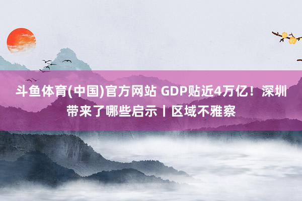 斗鱼体育(中国)官方网站 GDP贴近4万亿！深圳带来了哪些启示丨区域不雅察