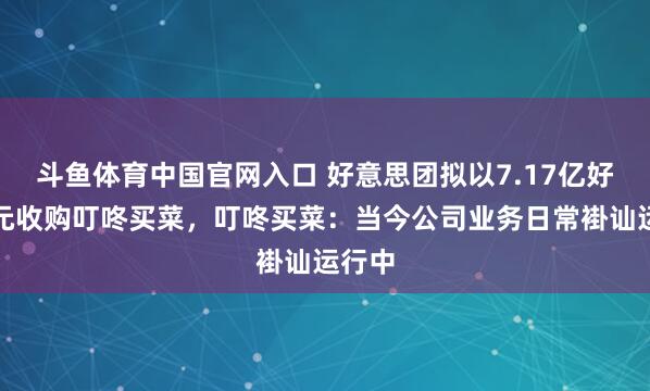 斗鱼体育中国官网入口 好意思团拟以7.17亿好意思元收购叮咚买菜，叮咚买菜：当今公司业务日常褂讪运行中