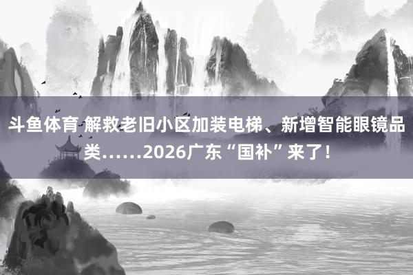斗鱼体育 解救老旧小区加装电梯、新增智能眼镜品类……2026广东“国补”来了！