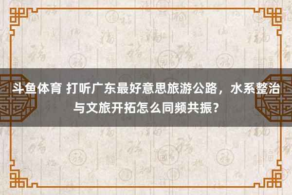 斗鱼体育 打听广东最好意思旅游公路，水系整治与文旅开拓怎么同频共振？