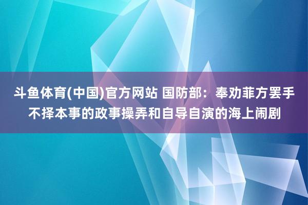 斗鱼体育(中国)官方网站 国防部：奉劝菲方罢手不择本事的政事操弄和自导自演的海上闹剧