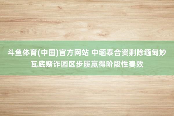 斗鱼体育(中国)官方网站 中缅泰合资剿除缅甸妙瓦底赌诈园区步履赢得阶段性奏效