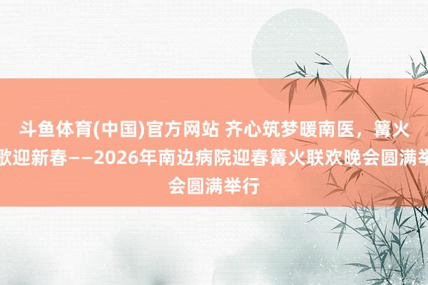 斗鱼体育(中国)官方网站 齐心筑梦暖南医，篝火欢歌迎新春——2026年南边病院迎春篝火联欢晚会圆满举行