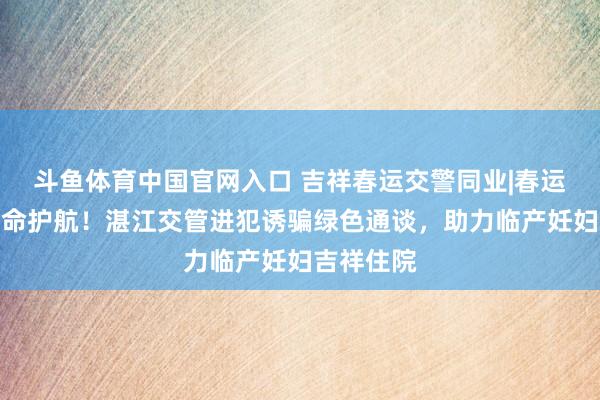 斗鱼体育中国官网入口 吉祥春运交警同业|春运路上的人命护航！湛江交管进犯诱骗绿色通谈，助力临产妊妇吉祥住院