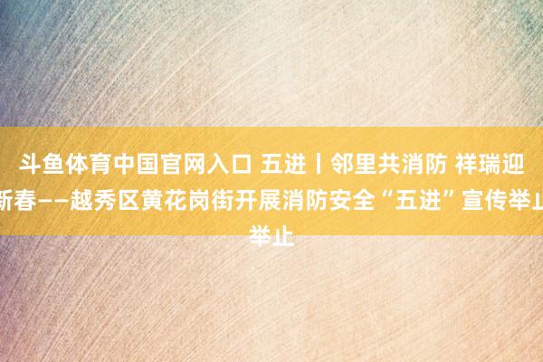 斗鱼体育中国官网入口 五进丨邻里共消防 祥瑞迎新春——越秀区黄花岗街开展消防安全“五进”宣传举止