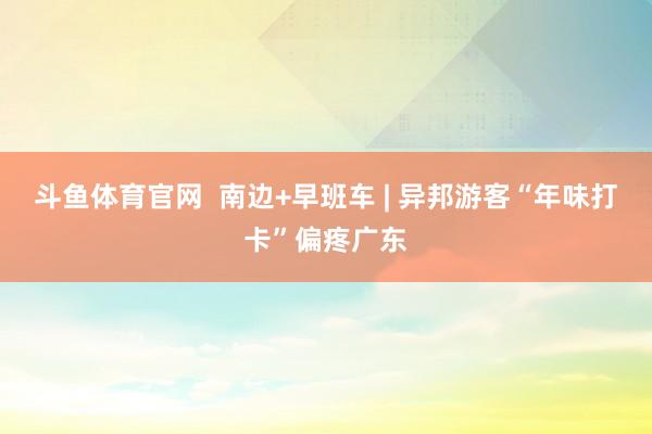 斗鱼体育官网  南边+早班车 | 异邦游客“年味打卡”偏疼广东
