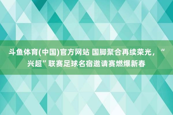 斗鱼体育(中国)官方网站 国脚聚合再续荣光，“兴超”联赛足球名宿邀请赛燃爆新春