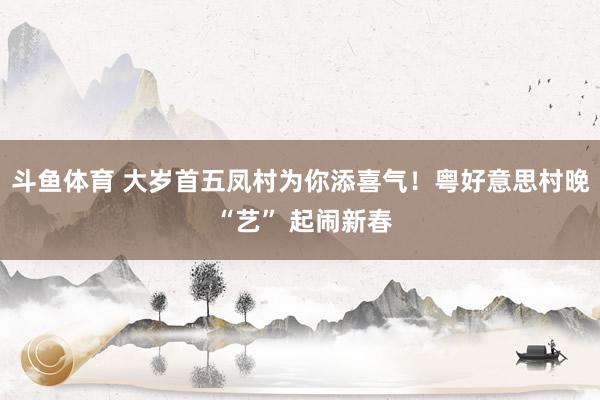 斗鱼体育 大岁首五凤村为你添喜气！粤好意思村晚 “艺” 起闹新春