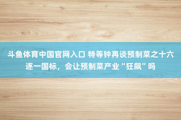 斗鱼体育中国官网入口 特等钟再谈预制菜之十六逐一国标，会让预制菜产业“狂飙”吗