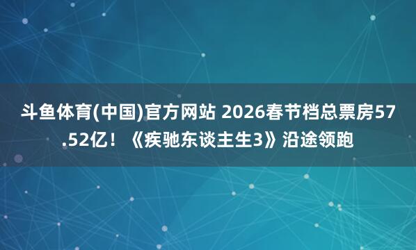 斗鱼体育(中国)官方网站 2026春节档总票房57.52亿！《疾驰东谈主生3》沿途领跑