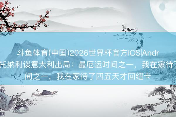 斗鱼体育(中国)2026世界杯官方IOS|Android手机app下载 托纳利谈意大利出局：最厄运时间之一，我在家待了四五天才回纽卡