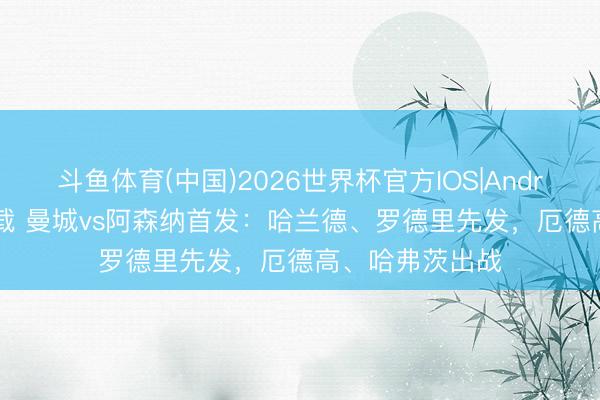 斗鱼体育(中国)2026世界杯官方IOS|Android手机app下载 曼城vs阿森纳首发：哈兰德、罗德里先发，厄德高、哈弗茨出战