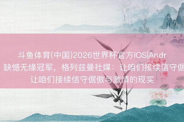 斗鱼体育(中国)2026世界杯官方IOS|Android手机app下载 缺憾无缘冠军,格列兹曼社媒:让咱们接续信守倨傲与激情的现实
