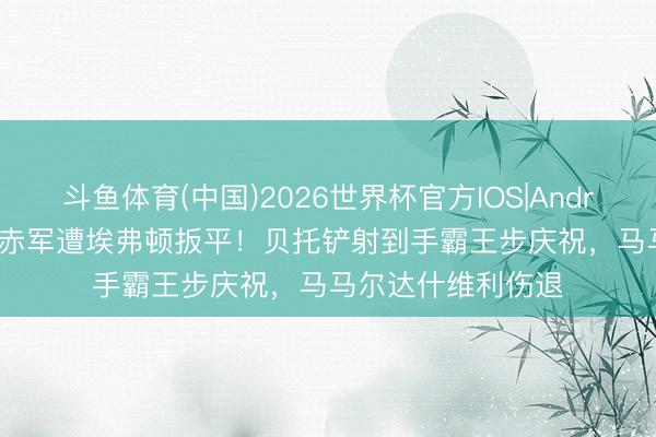 斗鱼体育(中国)2026世界杯官方IOS|Android手机app下载 赤军遭埃弗顿扳平!贝托铲射到手霸王步庆祝,马马尔达什维利伤退