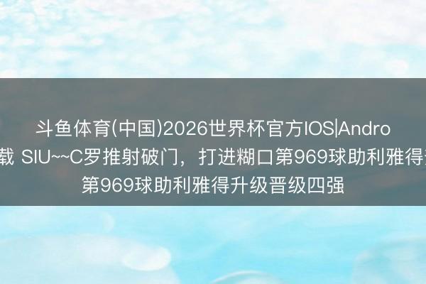 斗鱼体育(中国)2026世界杯官方IOS|Android手机app下载 SIU~~C罗推射破门,打进糊口第969球助利雅得升级晋级四强