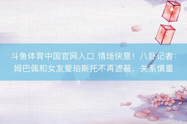 斗鱼体育中国官网入口 情场快意!八卦记者:姆巴佩和女友爱珀斯托不再遮蔽,关系慎重
