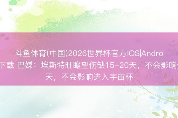 斗鱼体育(中国)2026世界杯官方IOS|Android手机app下载 巴媒:埃斯特旺瞻望伤缺15-20天,不会影响进入宇宙杯