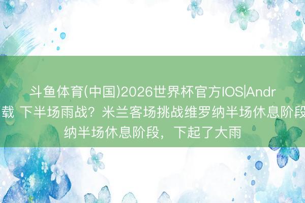 斗鱼体育(中国)2026世界杯官方IOS|Android手机app下载 下半场雨战?米兰客场挑战维罗纳半场休息阶段,下起了大雨