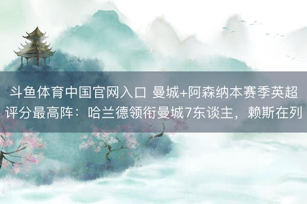 斗鱼体育中国官网入口 曼城+阿森纳本赛季英超评分最高阵:哈兰德领衔曼城7东谈主,赖斯在列