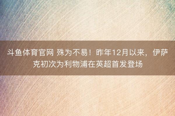斗鱼体育官网 殊为不易!昨年12月以来,伊萨克初次为利物浦在英超首发登场