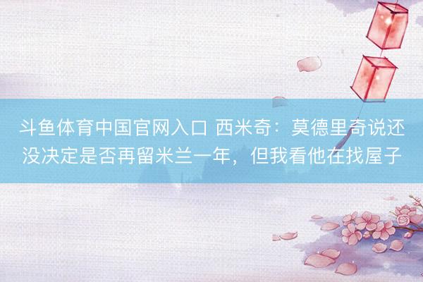 斗鱼体育中国官网入口 西米奇:莫德里奇说还没决定是否再留米兰一年,但我看他在找屋子