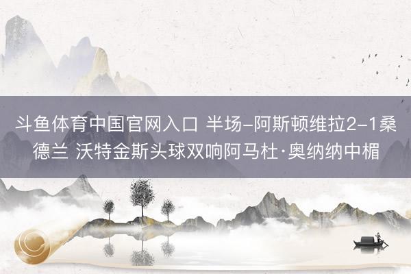 斗鱼体育中国官网入口 半场-阿斯顿维拉2-1桑德兰 沃特金斯头球双响阿马杜·奥纳纳中楣