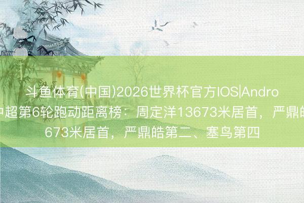斗鱼体育(中国)2026世界杯官方IOS|Android手机app下载 中超第6轮跑动距离榜:周定洋13673米居首,严鼎皓第二、塞鸟第四