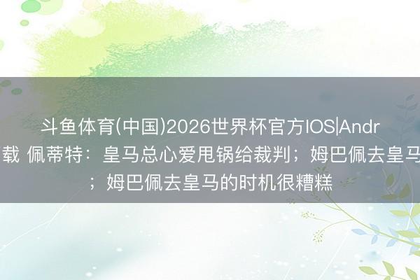 斗鱼体育(中国)2026世界杯官方IOS|Android手机app下载 佩蒂特:皇马总心爱甩锅给裁判;姆巴佩去皇马的时机很糟糕