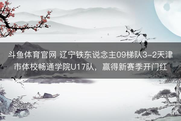 斗鱼体育官网 辽宁铁东说念主09梯队3-2天津市体校畅通学院U17队,赢得新赛季开门红