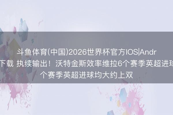 斗鱼体育(中国)2026世界杯官方IOS|Android手机app下载 执续输出!沃特金斯效率维拉6个赛季英超进球均大约上双