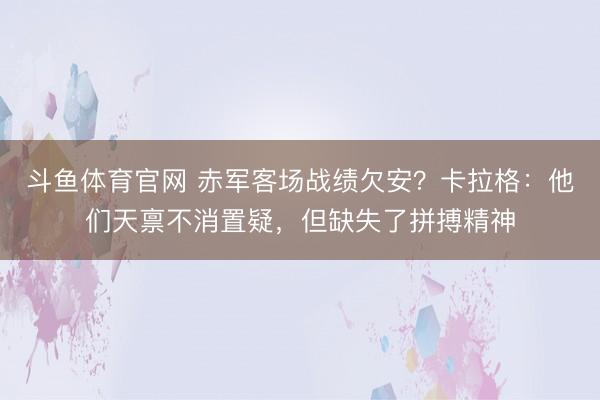 斗鱼体育官网 赤军客场战绩欠安?卡拉格:他们天禀不消置疑,但缺失了拼搏精神