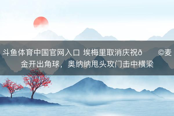斗鱼体育中国官网入口 埃梅里取消庆祝😩麦金开出角球，奥纳纳甩头攻门击中横梁