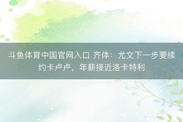 斗鱼体育中国官网入口 齐体:尤文下一步要续约卡卢卢,年薪接近洛卡特利