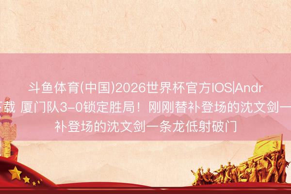 斗鱼体育(中国)2026世界杯官方IOS|Android手机app下载 厦门队3-0锁定胜局！刚刚替补登场的沈文剑一条龙低射破门