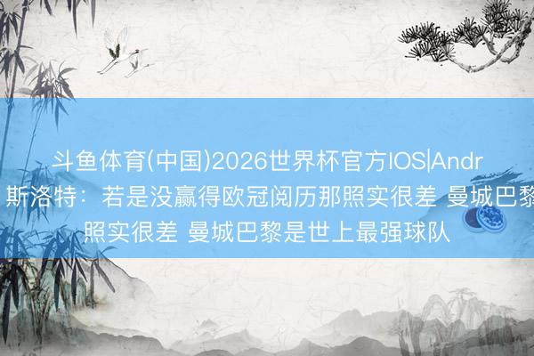斗鱼体育(中国)2026世界杯官方IOS|Android手机app下载 斯洛特:若是没赢得欧冠阅历那照实很差 曼城巴黎是世上最强球队