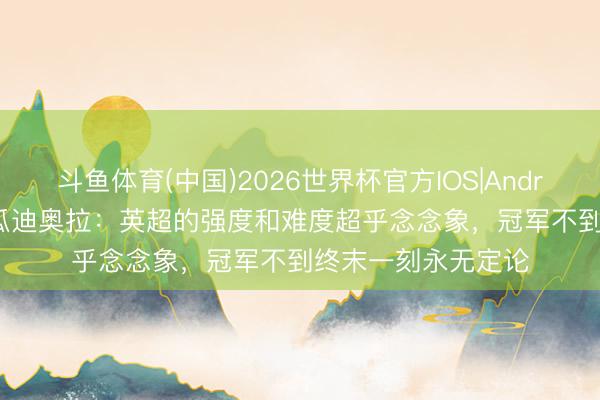 斗鱼体育(中国)2026世界杯官方IOS|Android手机app下载 瓜迪奥拉:英超的强度和难度超乎念念象,冠军不到终末一刻永无定论
